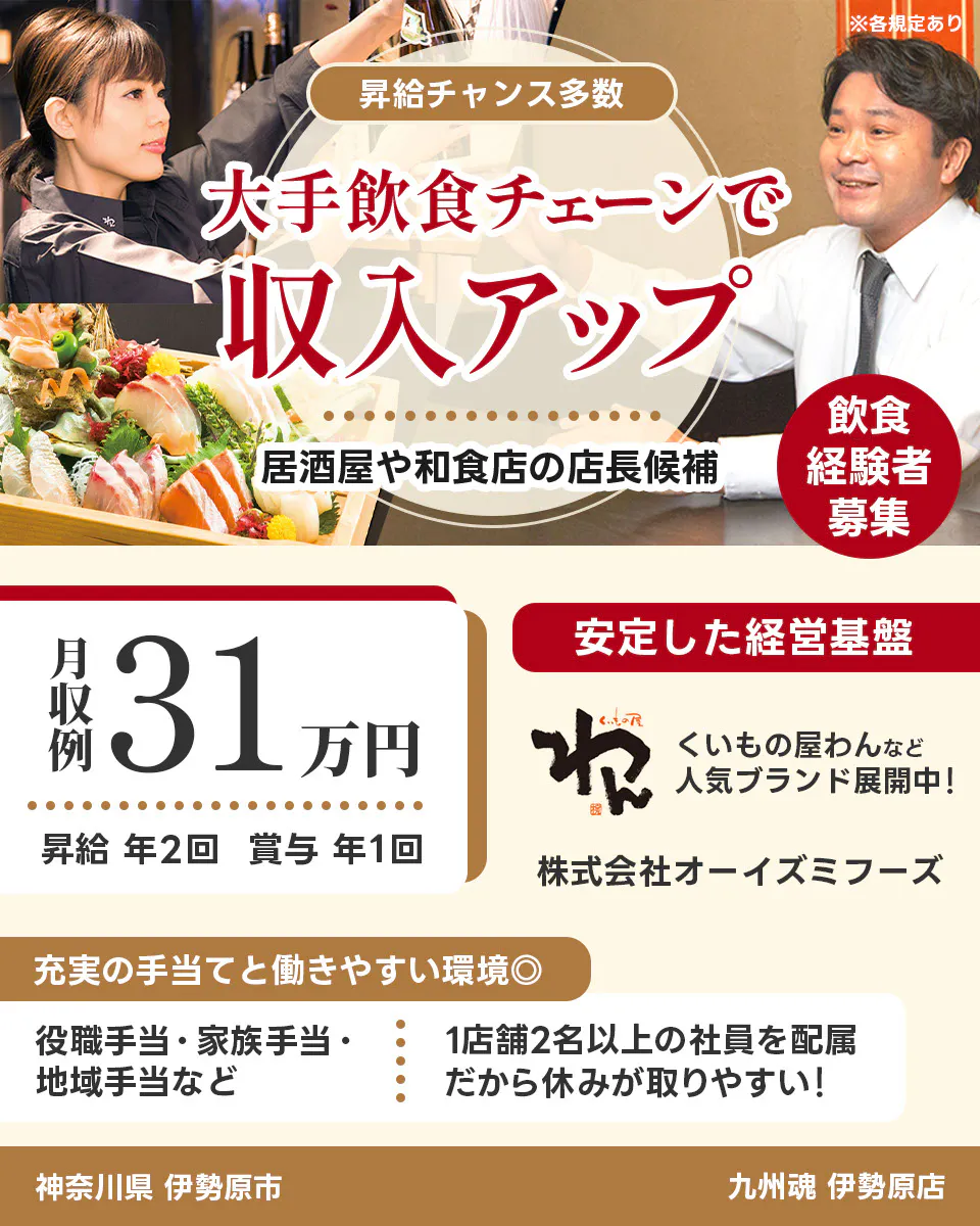 株式会社オーイズミフーズ 神奈川県 伊勢原市 九州魂 伊勢原店 ※各規定あり 昇給チャンス多数 大手飲食チェーンで収入アップ 居酒屋や和食店の店長候補 飲食経験者募集 月収例31万円 昇給年2回 賞与年1回 安定した経営基盤 くいもの屋わんなど人気ブランド展開中 充実の手当てと働きやすい環境 役職手当・家族手当・地域手当など 1店舗2名以上の社員を配属 だから休みが取りやすい