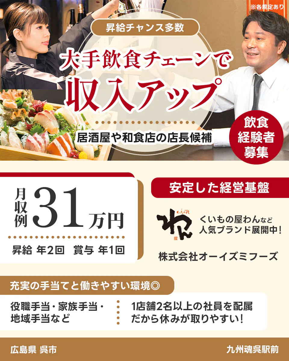 株式会社オーイズミフーズ 広島県 呉市 九州魂呉駅前 ※各規定あり 昇給チャンス多数 大手飲食チェーンで収入アップ 居酒屋や和食店の店長候補 飲食経験者募集 月収例31万円 昇給年2回 賞与年1回 安定した経営基盤 くいもの屋わんなど人気ブランド展開中 充実の手当てと働きやすい環境 役職手当・家族手当・地域手当など 1店舗2名以上の社員を配属 だから休みが取りやすい