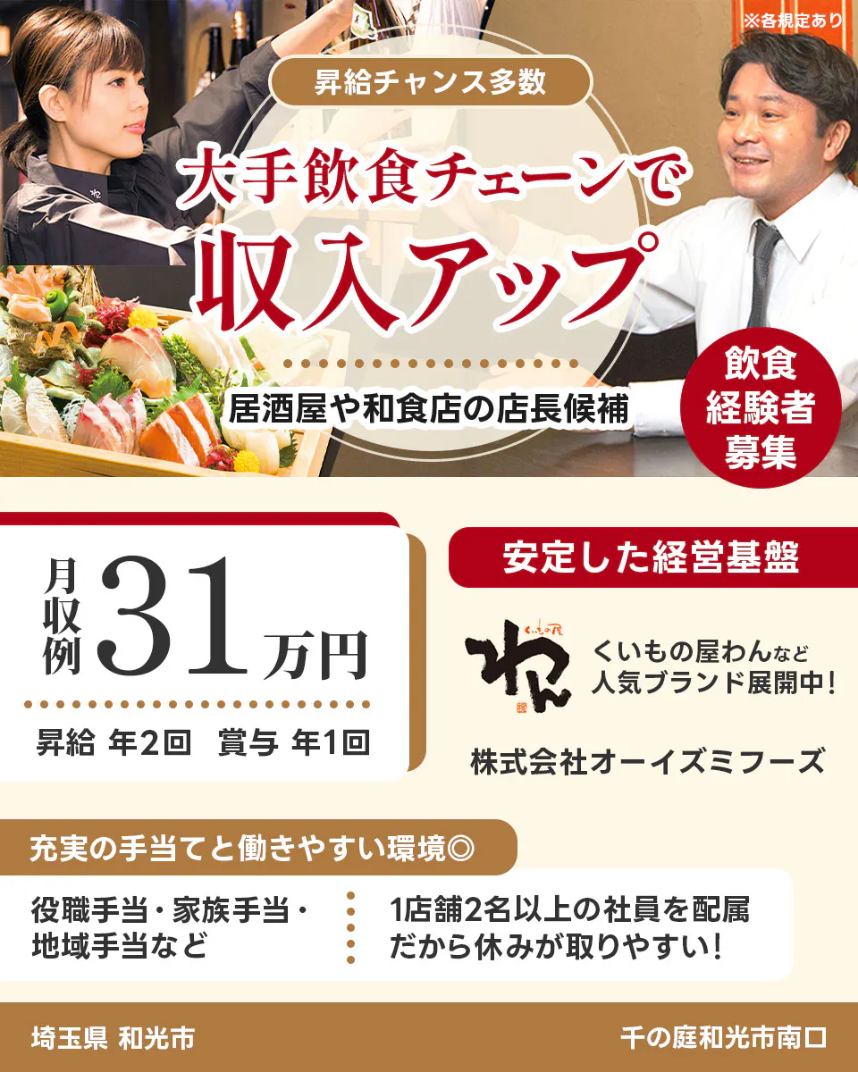 株式会社オーイズミフーズ 埼玉県 和光市 千の庭和光市南口 ※各規定あり 昇給チャンス多数 大手飲食チェーンで収入アップ 居酒屋や和食店の店長候補 飲食経験者募集 月収例31万円 昇給年2回 賞与年1回 安定した経営基盤 くいもの屋わんなど人気ブランド展開中 充実の手当てと働きやすい環境 役職手当・家族手当・地域手当など 1店舗2名以上の社員を配属 だから休みが取りやすい