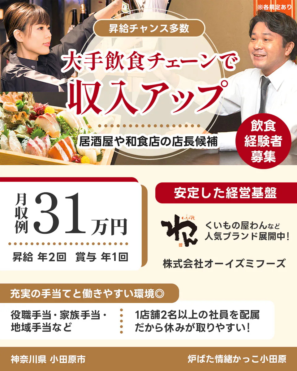 株式会社オーイズミフーズ 神奈川県 小田原市 炉ばた情緒かっこ小田原 ※各規定あり 昇給チャンス多数 大手飲食チェーンで収入アップ 居酒屋や和食店の店長候補 飲食経験者募集 月収例31万円 昇給年2回 賞与年1回 安定した経営基盤 くいもの屋わんなど人気ブランド展開中 充実の手当てと働きやすい環境 役職手当・家族手当・地域手当など 1店舗2名以上の社員を配属 だから休みが取りやすい