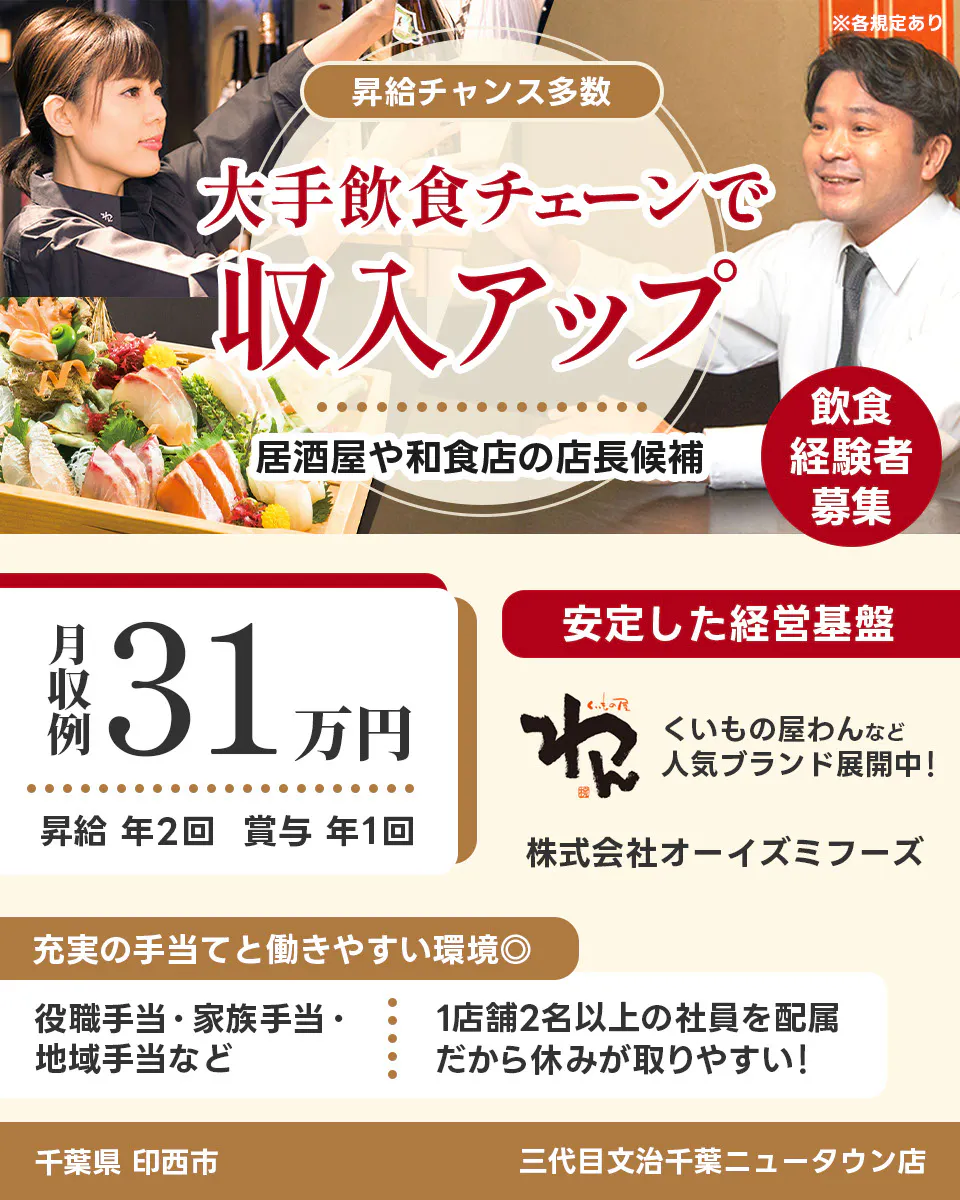 株式会社オーイズミフーズ 千葉県 印西市 三代目文治千葉ニュータウン店 ※各規定あり 昇給チャンス多数 大手飲食チェーンで収入アップ 居酒屋や和食店の店長候補 飲食経験者募集 月収例31万円 昇給年2回 賞与年1回 安定した経営基盤 くいもの屋わんなど人気ブランド展開中 充実の手当てと働きやすい環境 役職手当・家族手当・地域手当など 1店舗2名以上の社員を配属 だから休みが取りやすい
