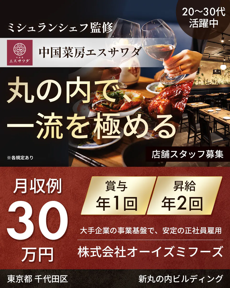 株式会社オーイズミフーズ　ミシュランシェフ監修　 20〜30代活躍中 　中国菜房エスサワダ 　丸の内で、一流を極める　 店舗スタッフ募集 　※各規定あり　 月収例 30万円 　賞与 年1回 　昇給 年2回 　大手企業の事業基盤で、安定の正社員雇用 　株式会社オーイズミフーズ 　東京都 千代田区 　新丸の内ビルディング