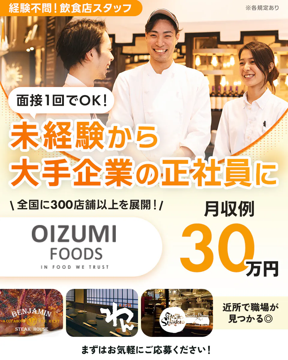 株式会社オーイズミフーズ　面接1回でOK！　未経験から大手企業の正社員に　経験不問！　飲食店スタッフ　全国に300店舗以上を展開！　OIZUMIFOODS　月収例30万円　近所で職場が見つかる　まずはお気軽にご応募ください！　※各規定あり
