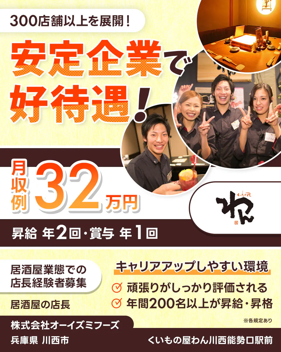 株式会社オーイズミフーズ 300店舗以上を展開! 安定企業で好待遇! ※各規定あり 月収例32万円 昇給年2回・賞与年1回 居酒屋業態での店長経験者募集 居酒屋の店長 キャリアアップしやすい環境 頑張りがしっかり評価される 年間200名以上が昇給・昇格 株式会社オーイズミフーズ くいもの屋わん川西能勢口駅前兵庫県川西市