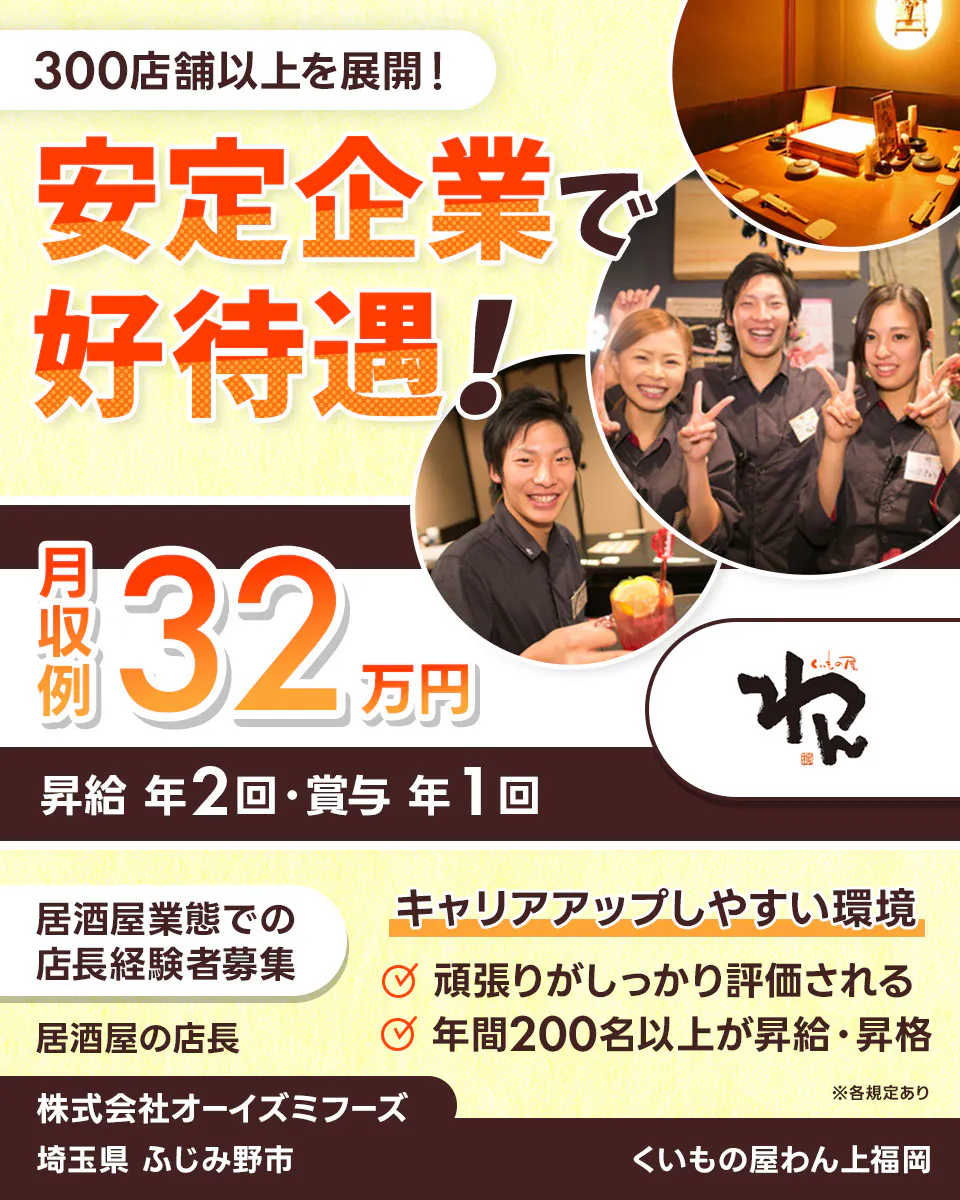 株式会社オーイズミフーズ　300店舗以上を展開！　安定企業で好待遇！　※各規定あり　月収例32万円　昇給年２回・賞与年１回　居酒屋業態での店長経験者募集　居酒屋の店長　　キャリアアップしやすい環境　　頑張りがしっかり評価される　年間200名以上が昇給・昇格　株式会社オーイズミフーズ　くいもの屋わん上福岡埼玉県ふじみ野市