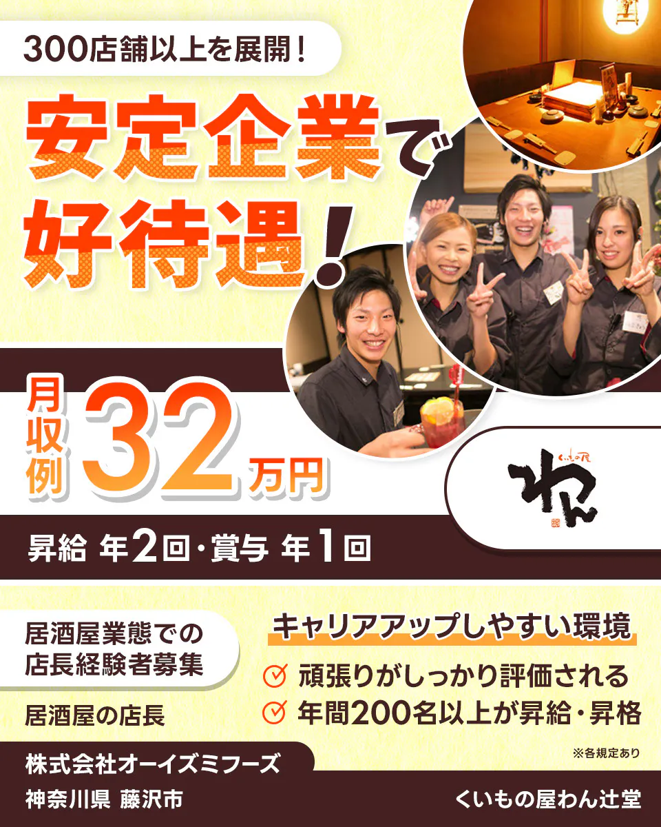 株式会社オーイズミフーズ　300店舗以上を展開！　安定企業で好待遇！　※各規定あり　月収例32万円　昇給年２回・賞与年１回　居酒屋業態での店長経験者募集　居酒屋の店長　　キャリアアップしやすい環境　　頑張りがしっかり評価される　年間200名以上が昇給・昇格　株式会社オーイズミフーズ　くいもの屋わん辻堂神奈川県藤沢市
