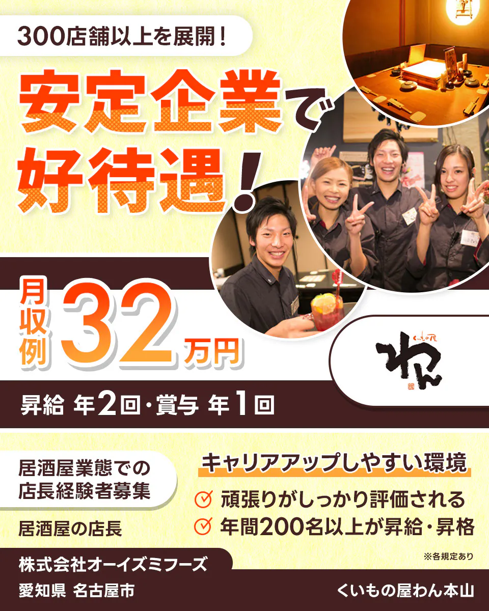 株式会社オーイズミフーズ 300店舗以上を展開! 安定企業で好待遇! ※各規定あり 月収例32万円 昇給年2回・賞与年1回 居酒屋業態での店長経験者募集 居酒屋の店長 キャリアアップしやすい環境 頑張りがしっかり評価される 年間200名以上が昇給・昇格 株式会社オーイズミフーズ くいもの屋わん本山愛知県名古屋市