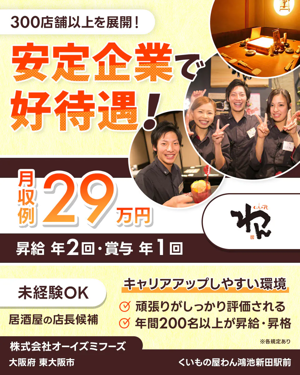 株式会社オーイズミフーズ 300店舗以上を展開! 安定企業で好待遇! ※各規定あり 月収例29万円 昇給年2回・賞与年1回 未経験OK 居酒屋の店長候補 キャリアアップしやすい環境あり 頑張りがしっかり評価される 年間200名以上が昇給・昇格 株式会社オーイズミフーズ くいもの屋わん鴻池新田駅前大阪府東大阪市