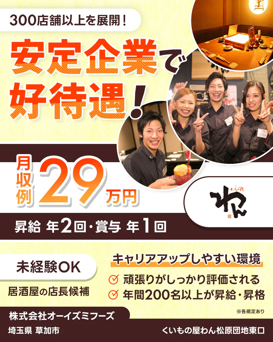 株式会社オーイズミフーズ 300店舗以上を展開! 安定企業で好待遇! ※各規定あり 月収例29万円 昇給年2回・賞与年1回 未経験OK 居酒屋の店長候補 キャリアアップしやすい環境あり 頑張りがしっかり評価される 年間200名以上が昇給・昇格 株式会社オーイズミフーズ くいもの屋わん松原団地東口埼玉県草加市