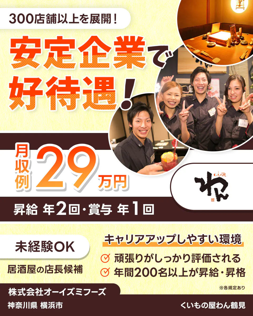 株式会社オーイズミフーズ　300店舗以上を展開！　安定企業で好待遇！　※各規定あり　月収例29万円　昇給年２回・賞与年１回　未経験OK　居酒屋の店長候補　　キャリアアップしやすい環境あり　　頑張りがしっかり評価される　年間200名以上が昇給・昇格　株式会社オーイズミフーズ　くいもの屋わん鶴見神奈川県横浜市