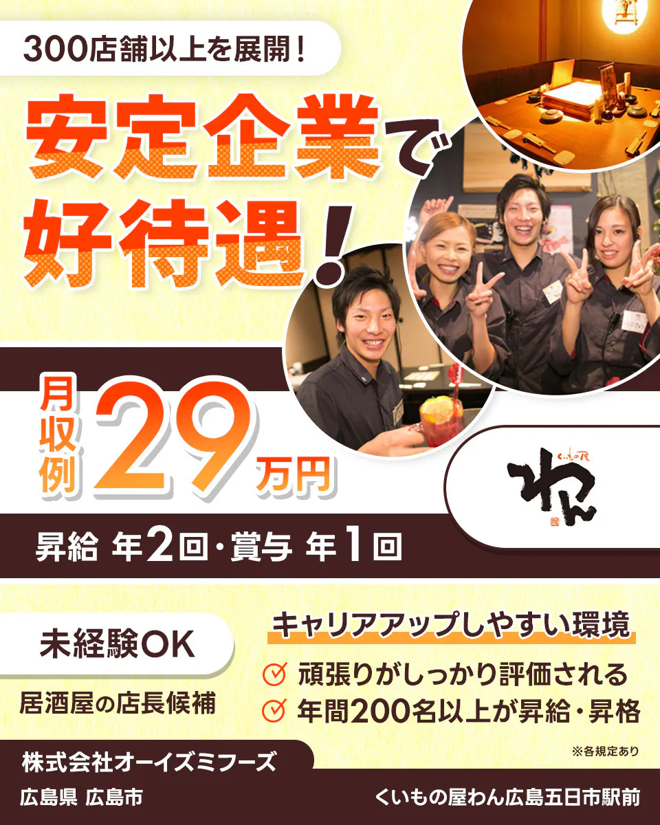 株式会社オーイズミフーズ 300店舗以上を展開! 安定企業で好待遇! ※各規定あり 月収例29万円 昇給年2回・賞与年1回 未経験OK 居酒屋の店長候補 キャリアアップしやすい環境あり 頑張りがしっかり評価される 年間200名以上が昇給・昇格 株式会社オーイズミフーズ くいもの屋わん広島五日市駅前広島県広島市