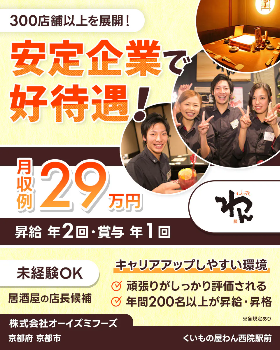 株式会社オーイズミフーズ 300店舗以上を展開! 安定企業で好待遇! ※各規定あり 月収例29万円 昇給年2回・賞与年1回 未経験OK 居酒屋の店長候補 キャリアアップしやすい環境あり 頑張りがしっかり評価される 年間200名以上が昇給・昇格 株式会社オーイズミフーズ くいもの屋わん西院駅前京都府京都市