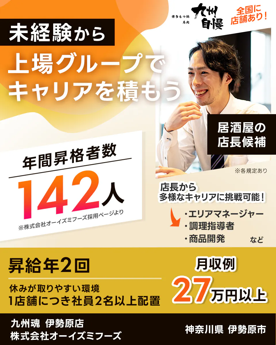 株式会社オーイズミフーズ 未経験から上場グループでキャリアを積もう 年間昇格者数142人 ※株式会社オーイズミフーズ採用ページより 居酒屋の店長候補 店長から多様なキャリアに挑戦可能! エリアマネージャー 調理師指導者 商品開発 など 全国に店舗あり 昇給年2回 休みが取りやすい環境 1店舗につき社員2名以上配置 九州魂 伊勢原店 神奈川県 伊勢原市
