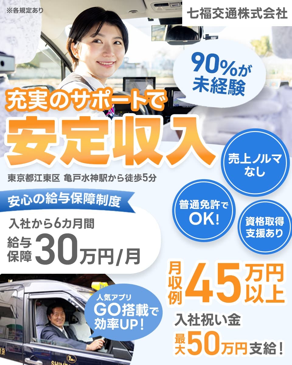 七福交通株式会社 90%が未経験 充実のサポートで安定収入 東京都江東区亀戸水神駅から徒歩5分 安心の給与保障制度 入社から6ヵ月間 給与保障30万円・月 普通免許でOK! 資格取得支援あり 売上ノルマなし 月収例45万円以上 入社祝い金最大50万円支給! 人気アプリGO搭載で効率UP! ※各規定あり