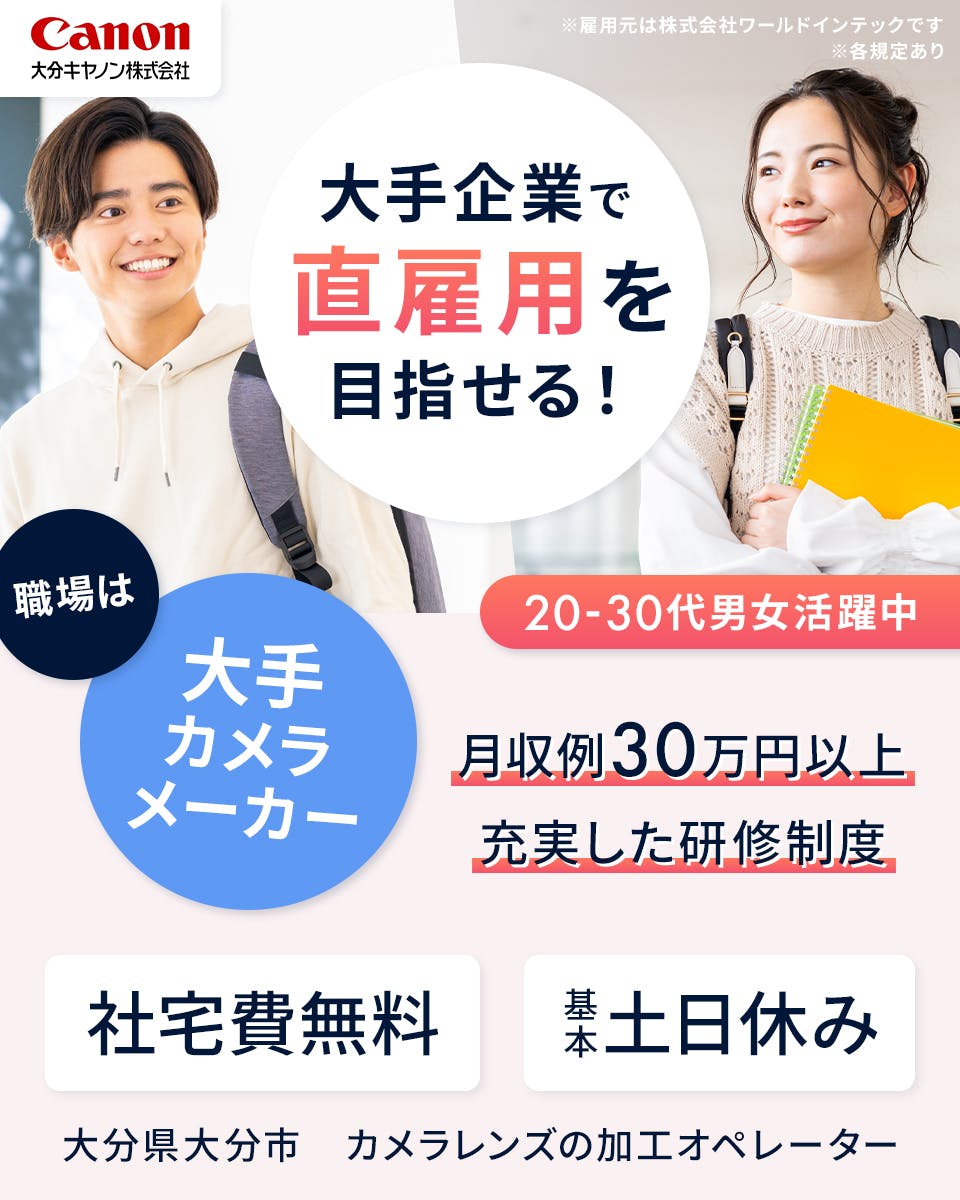 株式会社ワールドインテック　キヤノンで直雇用を目指せる！　20－30代男女活躍中　職場はキヤノンの工場　月収例30万円以上　充実した研修制度　社宅費無料　基本土日休み　大分県大分市　カメラレンズの加工オペレーター　※雇用元は株式会社ワールドインテックです　※各規定あり