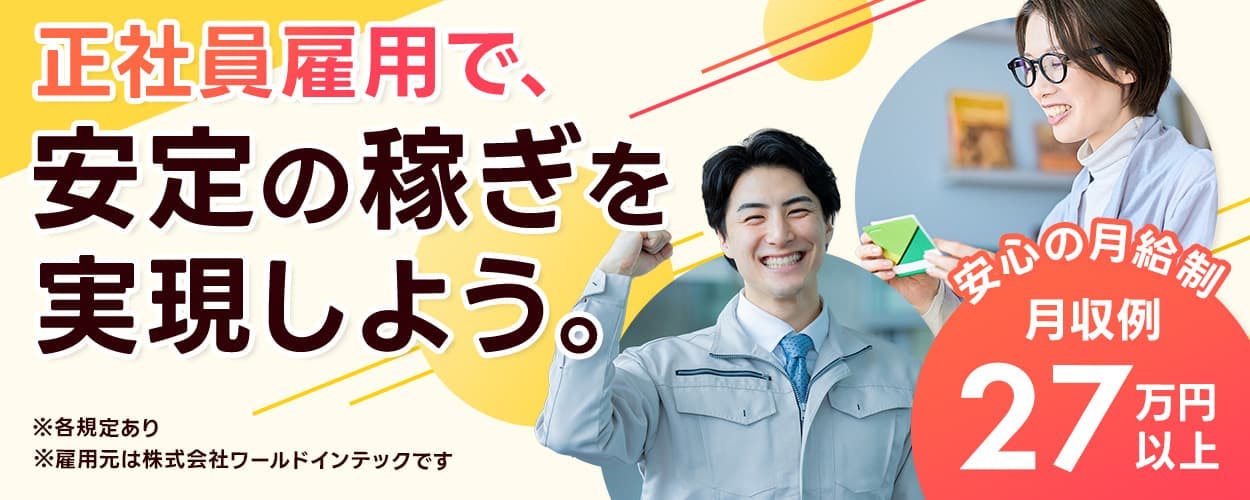 株式会社ワールドインテック 正社員雇用で、安定の稼ぎを実現しよう。 ※各規定あり ※雇用元は株式会社ワールドインテックです 安心の月給制 月収例27万円以上
