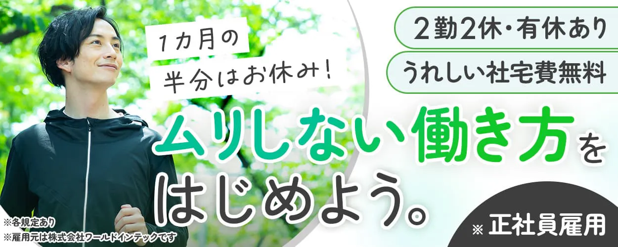 株式会社ワールドインテック 1カ月の半分はお休み! ムリしない働き方をはじめよう。 2勤2休 有休あり ※雇用元は株式会社ワールドインテックです うれしい社宅費無料 ※各規定あり