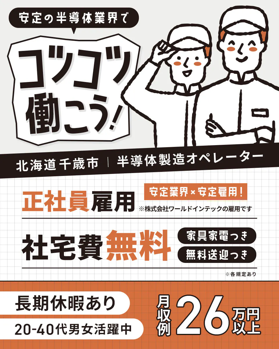 株式会社ワールドインテック 安定の半導体業界で コツコツ働こう! 北海道千歳市 半導体製造オペレーター 正社員雇用 安定業界・安定雇用! ※株式会社ワールドインテックの雇用です 社宅費無料 家具家電つき 無料送迎つき ※各規定あり 長期休暇あり 20-40代男女活躍中 月収例 26万円以上
