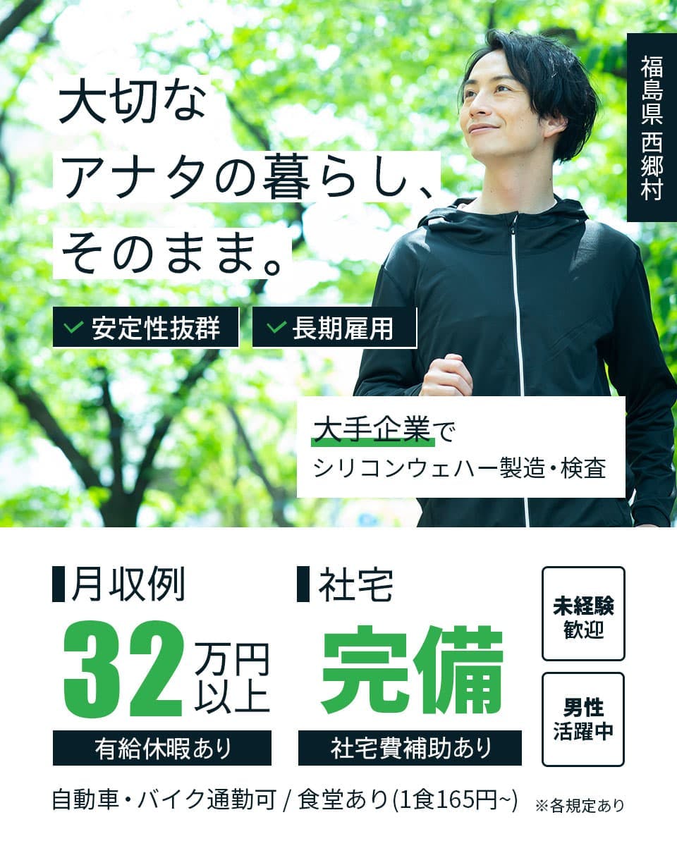 株式会社ワールドインテック 大切なアナタの暮らし、そのまま。 安定性抜群 長期雇用 福島県 西郷村 大手企業でシリコンウェハー製造・検査 月収例32万円位以上 有給休暇あり 社宅完備 社宅費補助あり 未経験歓迎 男性活躍中 自動車・バイク通勤可 食堂あり 1食165円〜 ※各規定あり