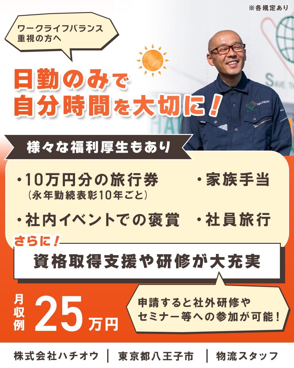 株式会社ハチオウ　ワークライフバランス重視の方へ　日勤のみで自分時間を大切に！　様々な福利厚生もあり　・家族手当　・10万円分の旅行券（永年勤続表彰10年ごと）　・社内イベントでの褒賞　・社員旅行　さらに！資格取得支援や研修が大充実　申請すると社外研修やセミナー等への参加が可能！　東京都八王子市　物流スタッフ　※各規定あり　月収例25万円