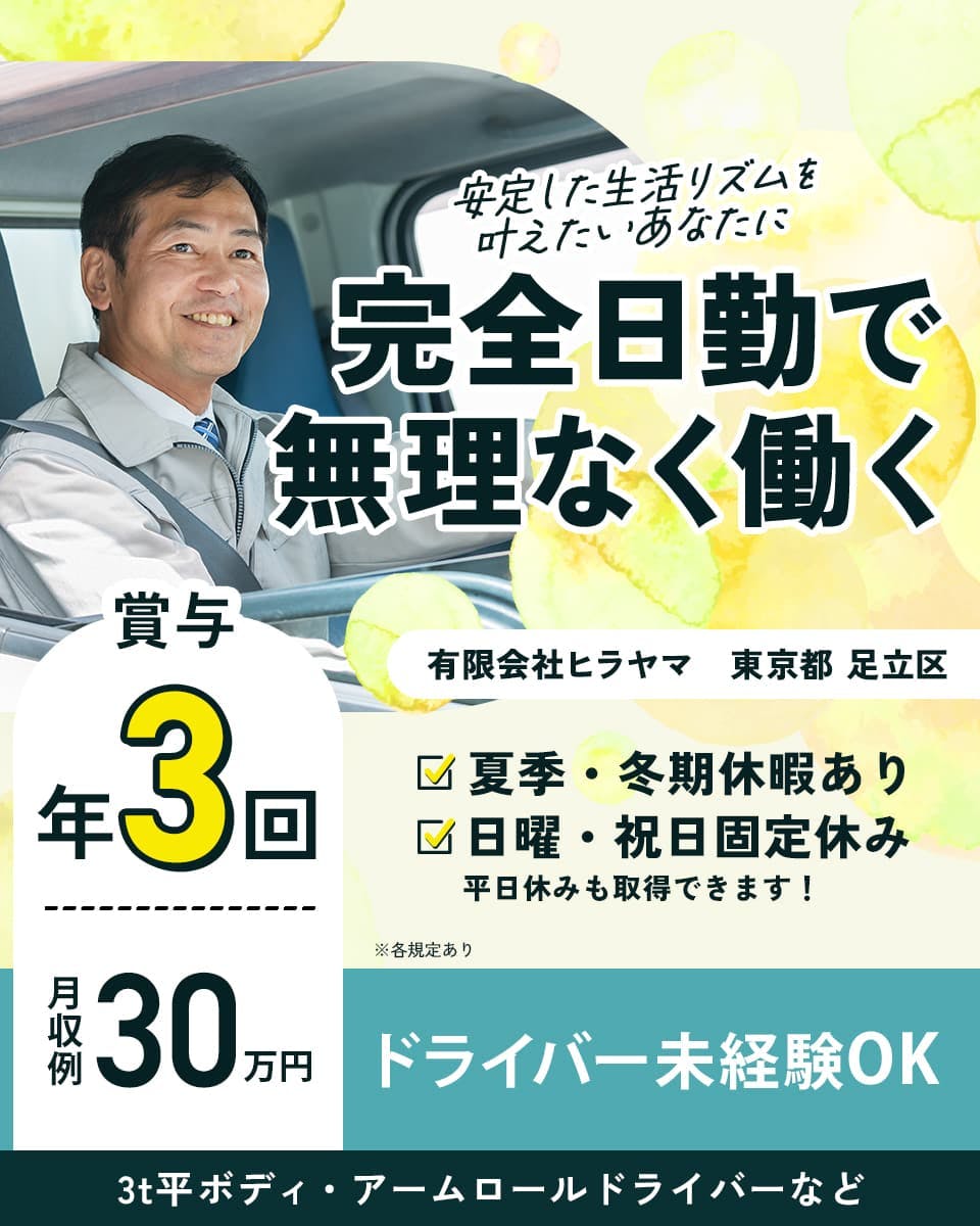 有限会社ヒラヤマ　安定した生活リズムを叶えたいあなたに　完全日勤で無理なく働く　ドライバー未経験OK　※各規定あり　賞与年３回　月収例３０万円　夏季・冬期休暇あり　日曜・祝日固定休み　平日休みも取得できます！　有限会社ヒラヤマ　東京都　足立区　３ｔボディ・アームロールドライバーなど