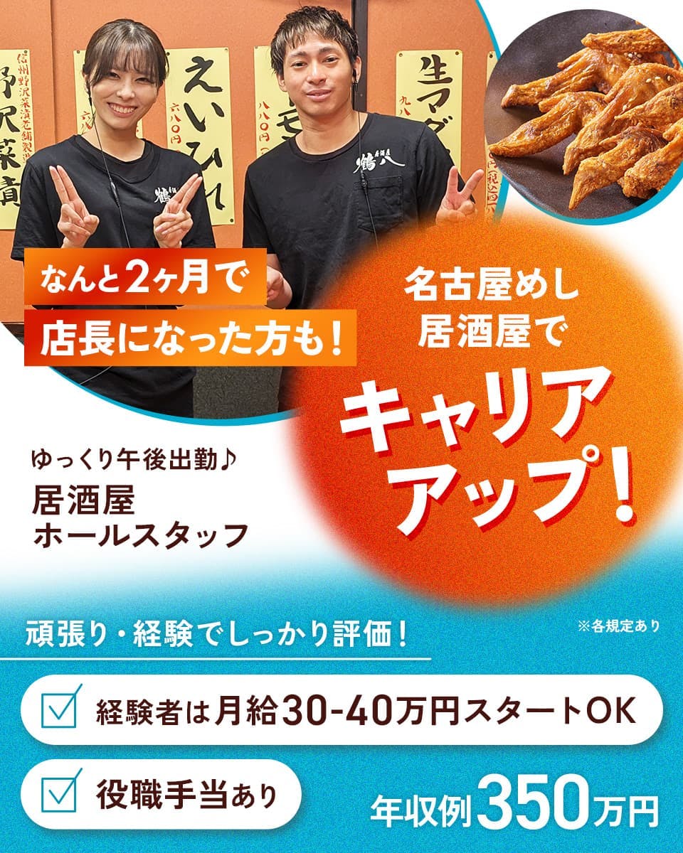 鶴八 なんと2ヶ月で店長になった方も! 名古屋めし居酒屋でキャリアアップ! ゆっくり午後出勤 居酒屋ホールスタッフ 頑張り・経験でしっかり評価! 経験者は月給30-40万円スタートOK 役職手当あり 年収例350万円 ※各規定あり