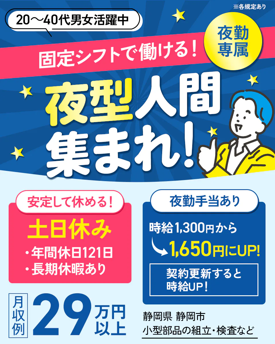 株式会社イカイコントラクト 第1事業本部　固定シフトで働ける！夜型人間集まれ！　夜勤専属　安定して休める！　土日休み　年間休日121日　長期休暇あり　夜勤手当あり　時給1,300円から1,650円にUP!　契約更新すると時給UP！　20-40代男女活躍中　月収例29万円以上　静岡県静岡市　小型部品の組立・検査など　※各規定あり