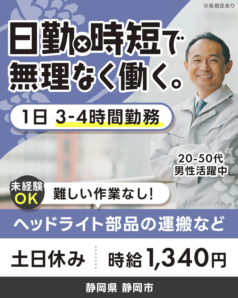 株式会社イカイコントラクト　第1事業本部　日勤×時短で無理なく働く。 1日 3-4時間勤務 未経験OK 難しい作業なし！ 20-50代男性活躍中 土日休み 時給1,340円 静岡県 静岡市 ヘッドライト部品の運搬など ※各規定あり