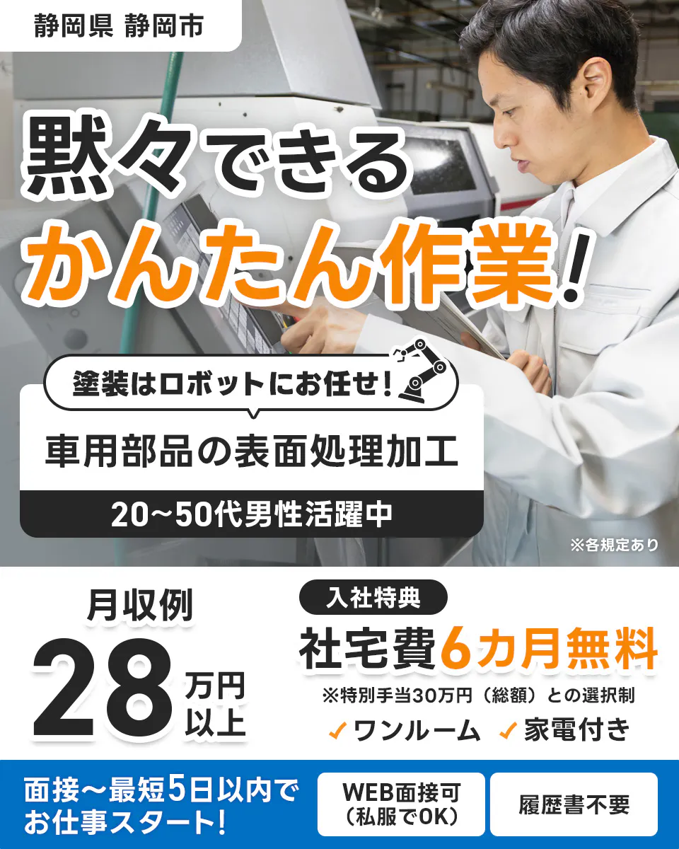 株式会社イカイコントラクト　静岡県 静岡市 　黙々できる かんたん作業！ 　塗装はロボットにお任せ！　 車用部品の表面処理加工　 20〜50代男性活躍中 　※各規定あり　 月収例 28万円以上 　入社特典 　社宅費6カ月無料 　※特別手当30万円（総額）との選択制 　ワンルーム 　家電付き　 面接〜最短5日以内でお仕事スタート！ 　WEB面接可（私服でOK）　 履歴書不要