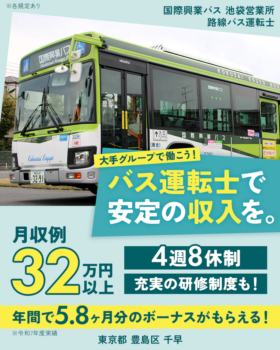 国際興業株式会社　国際興業バス　池袋営業所　大手グループで働こう！バス運転士で安定の収入を。　月収例32万円　4週8休　充実の研修制度も！　年間で5.8ヶ月分のボーナスがもらえる！　※令和6年度実績　東京都豊島区千早　路線バス運転士　※各規定あり