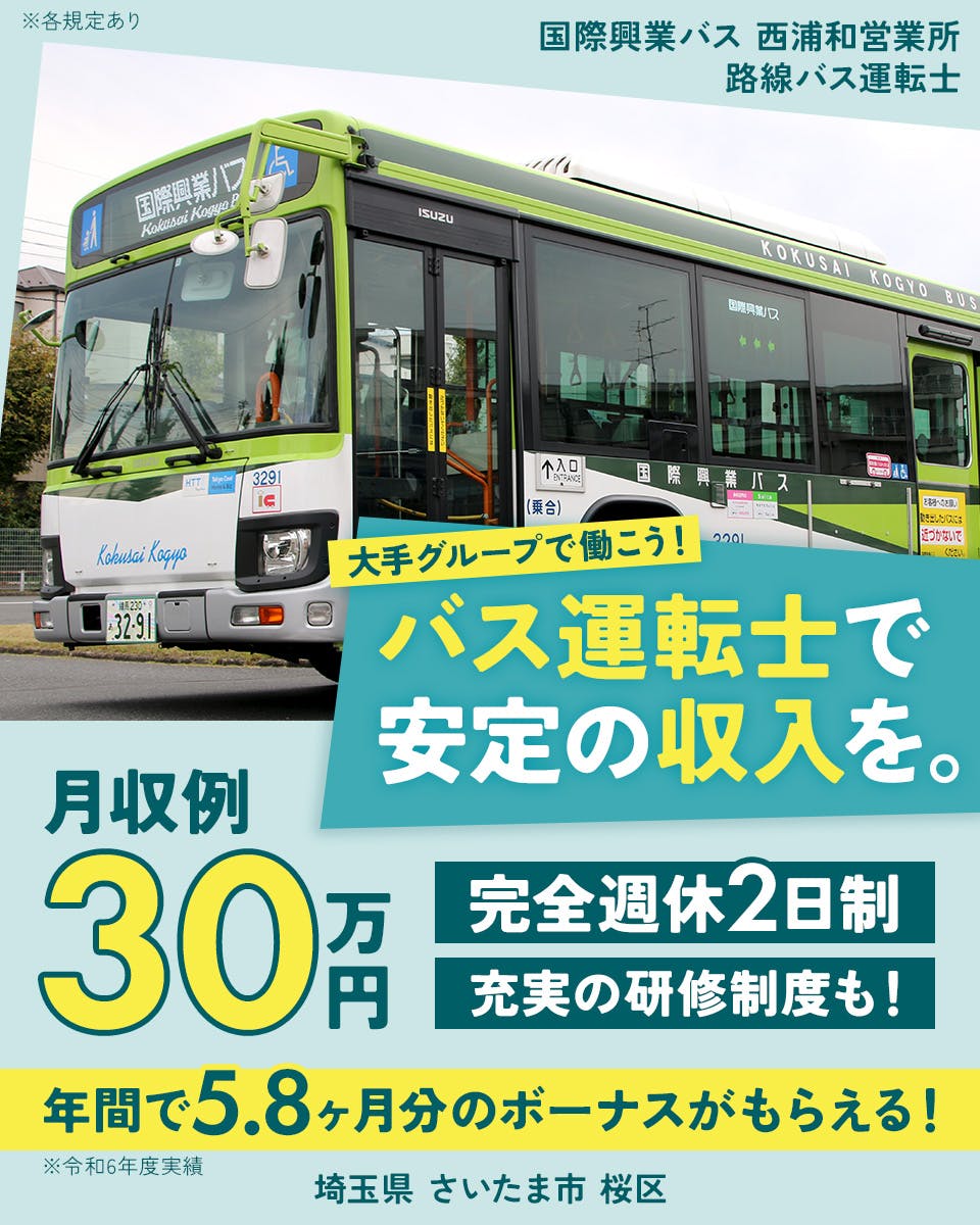 国際興業株式会社　国際興業バス　西浦和営業所　大手グループで働こう！バス運転士で安定の収入を。　月収例30万円　完全週休2日制　充実の研修制度も！　年間で5.8ヶ月分のボーナスがもらえる！　※令和6年度実績　埼玉県さいたま市桜区　路線バス運転士　※各規定あり