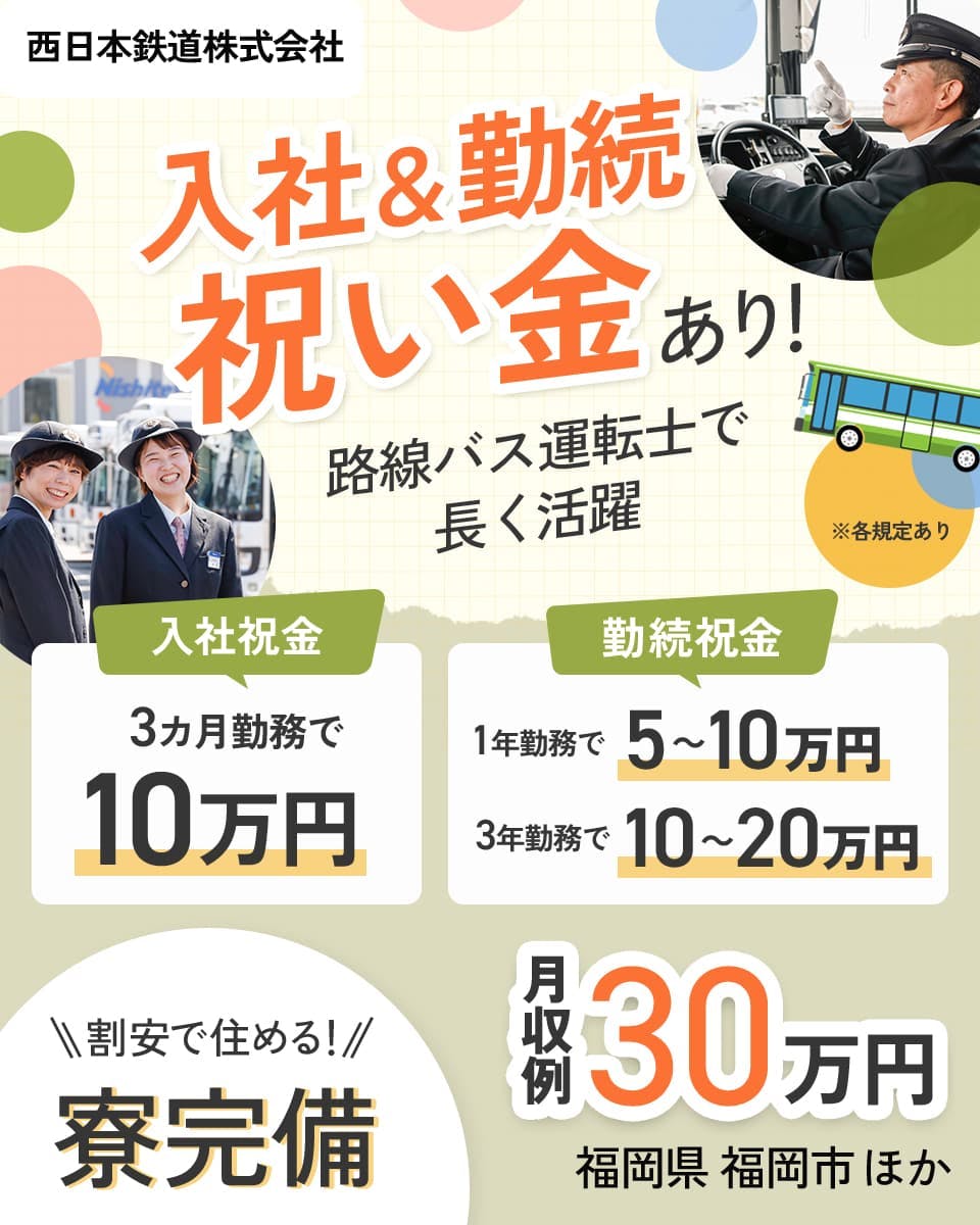西日本鉄道株式会社 入社&勤続祝い金あり! 路線バス運転士で長く活躍 入社祝金 3ヶ月勤務で10万円 勤続祝金 1年勤務で5~10万円 3年勤務で10~20万円 月収例30万円 福岡県 福岡市 割安で住める! 寮完備 ※各規定あり