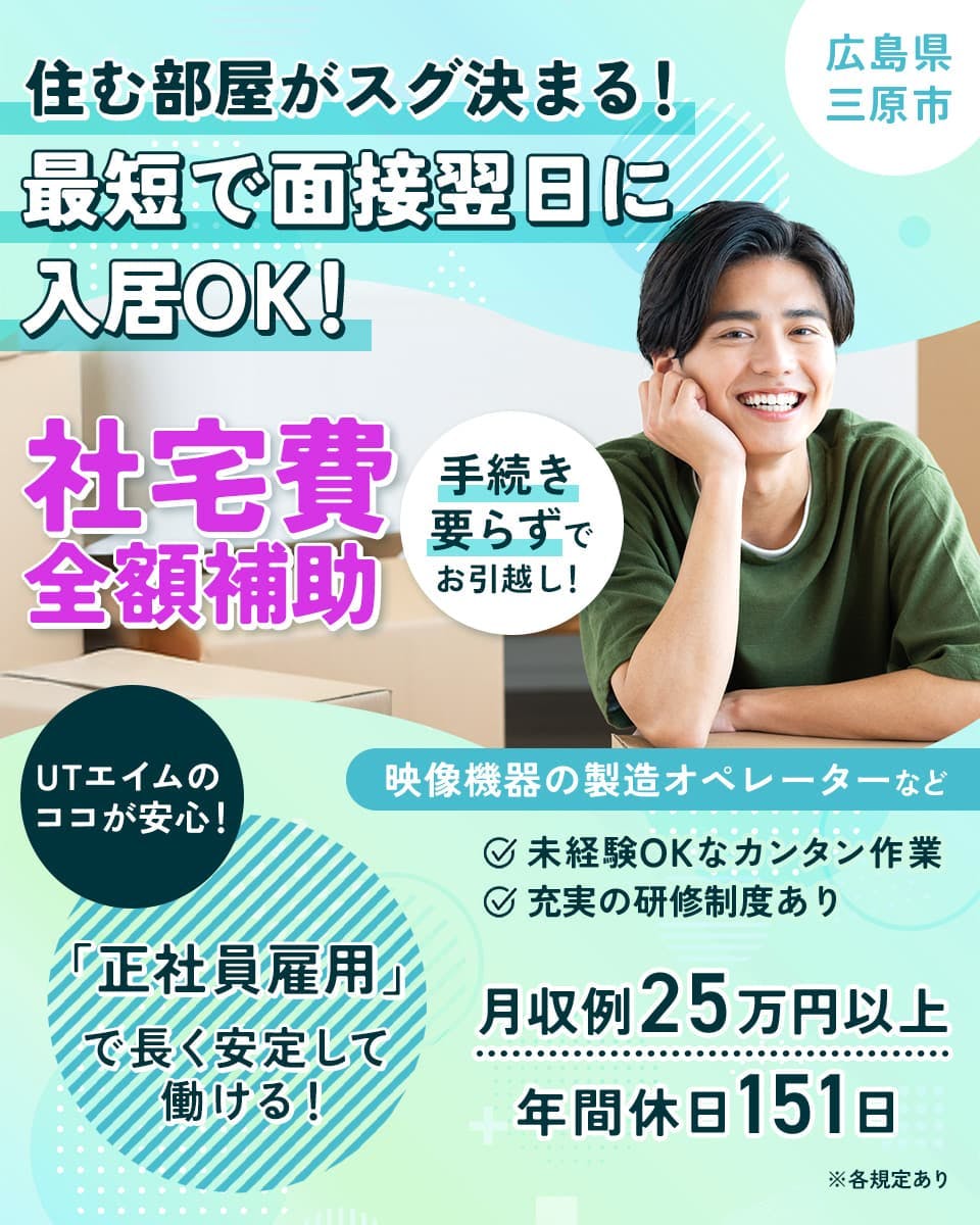 UTエイム株式会社 セミコンダクター第六 住む部屋がスグ決まる!最短で面接翌日に入居OK! 広島県三原市 社宅費全額補助 手続き要らずでお引越し! UTエイムのココが安心!「正社員雇用」で長く安定して働ける! 映像機器の製造オペレーターなど 未経験OKなカンタン作業 充実の研修制度あり 月収例25万円以上 年間休日151日 ※各規定あり