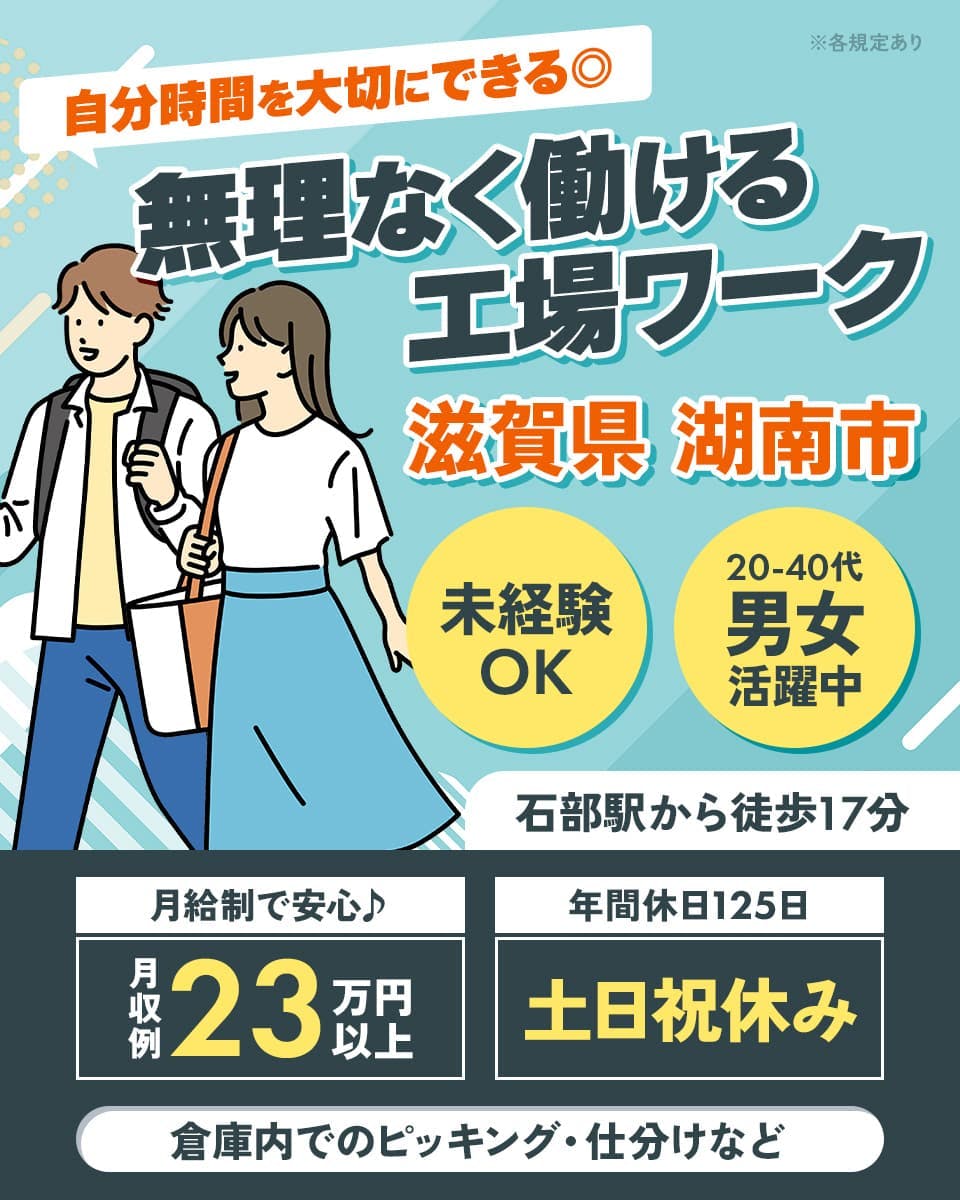 UTエージェント株式会社(京滋AU)　自分時間を大切にできる◎　無理なく働ける工場ワーク　滋賀県　湖南市　倉庫内でのピッキング・仕分けなど　石部駅から徒歩17分　20-40代男女活躍中　月給制で安心♪　月収例23万円以上　※各規定あり　未経験OK　年間休日125日　土日祝休み