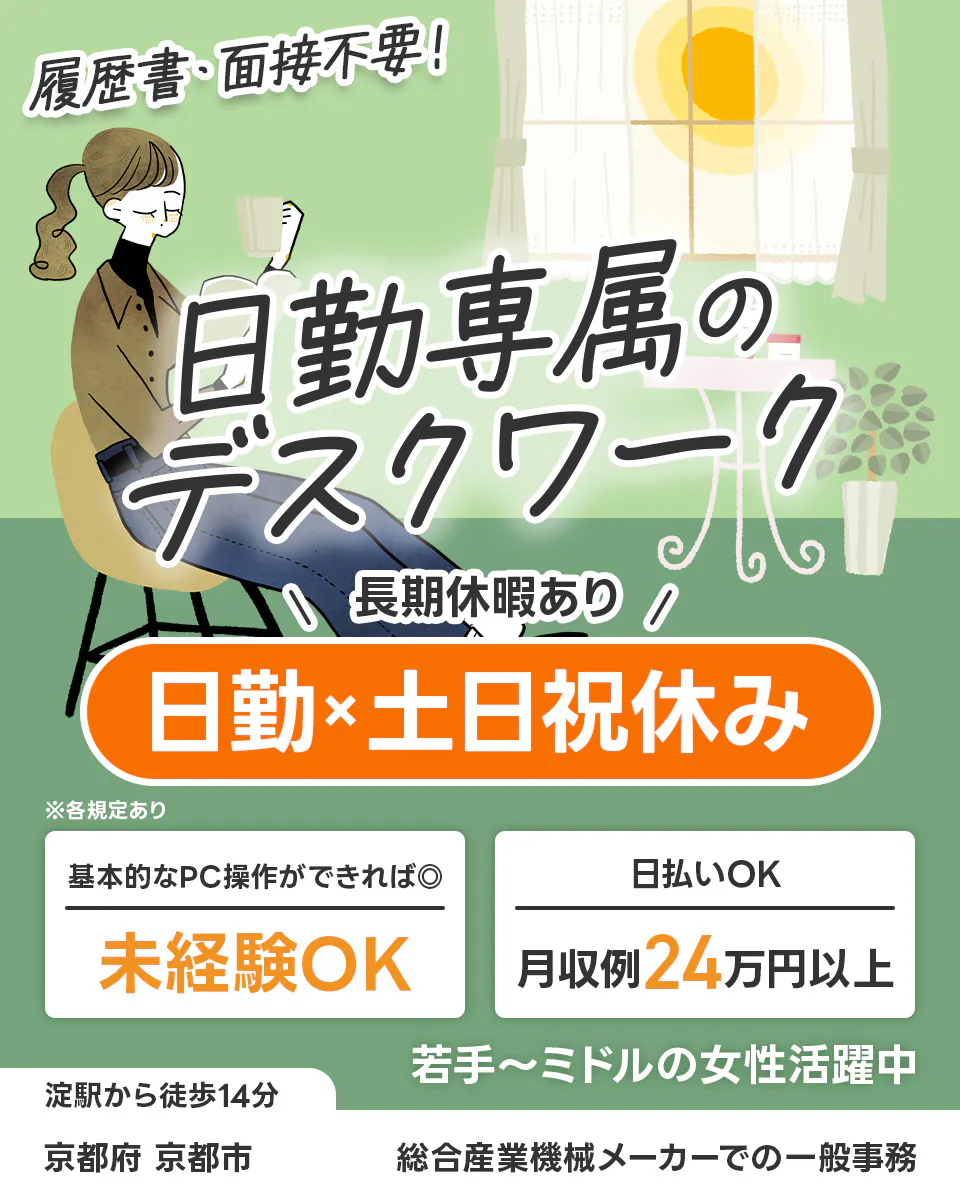 UTエージェント株式会社(京滋AU) 日勤専属のデスクワーク 履歴書・面接不要! 長期休暇あり 日勤x土日祝休み 基本的なPC操作ができれば◎ 未経験OK 日払いOK 月収例24万円以上 若手~ミドルの女性活躍中 淀駅から徒歩14分 京都府京都市 総合産業機械メーカーでの一般事務 ※各規定あり