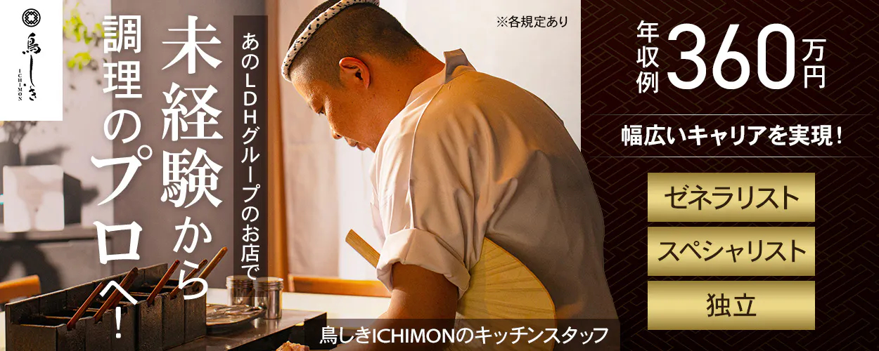 LDH kitchen 鳥しき ICHIMON 未経験から 調理のプロへ! あのLDHグループのお店で 鳥しきICHIMONのキッチンスタッフ ※各規定あり 年収例 360万円 幅広いキャリアを実現! ゼネラリスト スペシャリスト 独立