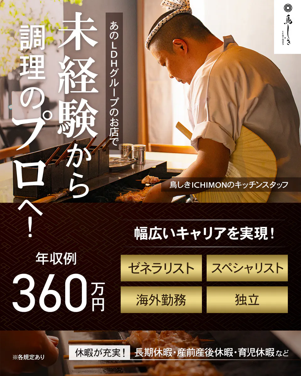 LDH kitchen 鳥しき ICHIMON 未経験から 調理のプロへ！ あのLDHグループのお店で 鳥しきICHIMONのキッチンスタッフ 幅広いキャリアを実現！ 年収例 360万円 ゼネラリスト スペシャリスト 海外勤務 独立 ※各規定あり 休暇が充実！ 長期休暇・産前産後休暇・育児休暇など