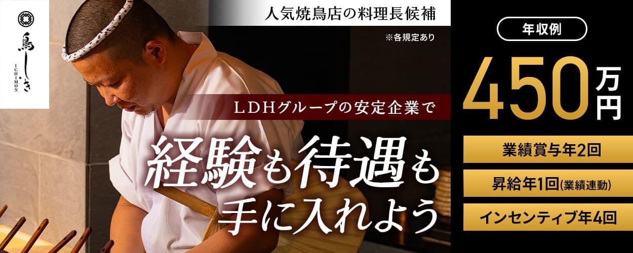 LDH kitchen 鳥しきICHIMON 人気焼鳥店の料理長候補 ※各規定あり LDHグループの安定企業で経験も待遇も手に入れよう 年収例 450万円 業績賞与年2回 賞与年2回(業績連動) インセンティブ年4回