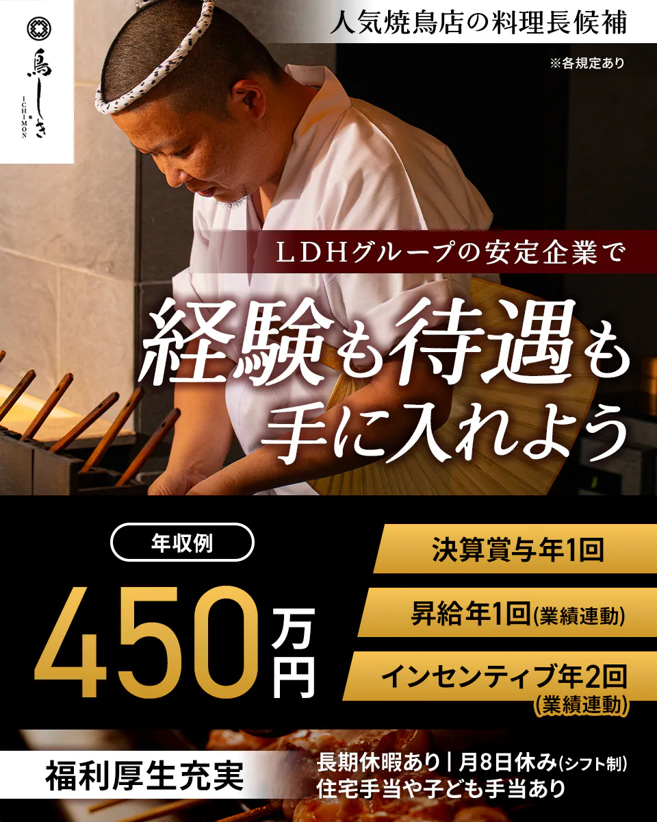 LDH kitchen 鳥しき ICHIMON 人気焼鳥店の料理長候補 ※各規定あり LDHグループの安定企業で 経験も待遇も手に入れよう 年収例 450万円 決算賞与年1回 昇給年1回(業績連動) インセンティブ年2回(業績連動) 福利厚生充実 長期休暇あり｜月8日休み(シフト制) 住宅手当や子ども手当あり