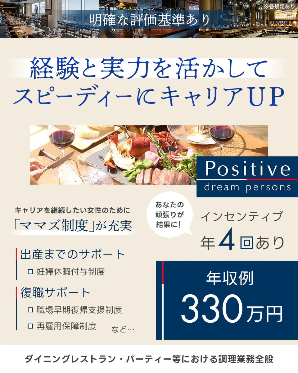 株式会社ポジティブドリームパーソンズ 明確な評価基準あり 経験と実力を活かしてスピーディーにキャリアアップ キャリアを継続したい女性のために ママズ制度が充実 出産までのサポート 妊婦休暇付与制度 復職サポート 職場早期復帰支援制度 再雇用保証制度 あなたの頑張りが結果に インセンティブ年4回あり 年収例360万円 ダイニング・パーティー等における調理業務全般 ※各規定あり