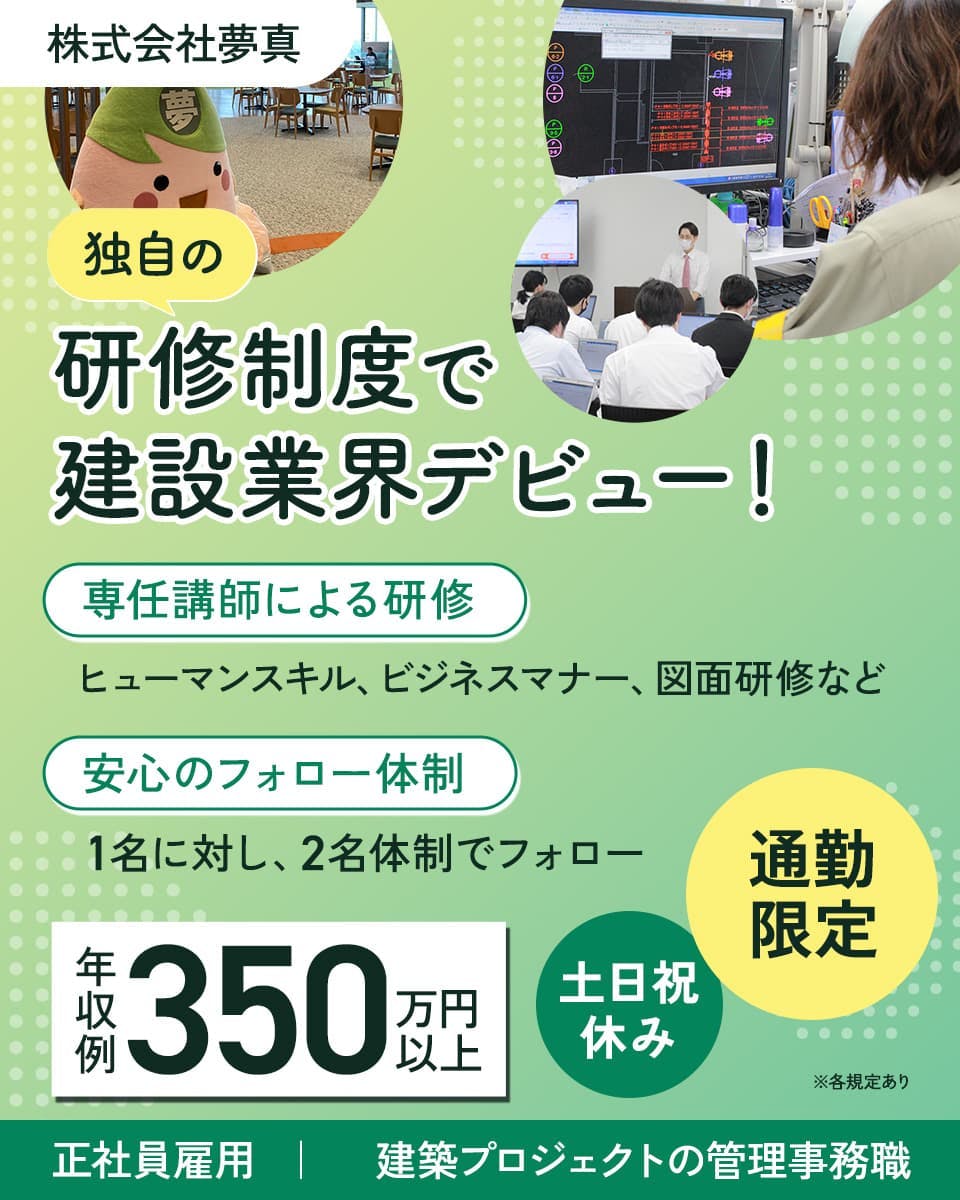 株式会社夢真　独自の研修制度で建設業界デビュー！　年収例350万円以上　専任講師による研修　ヒューマンスキル、ビジネスマナー、図面研修など　安心のフォロー体制　1名に対し、2名体制でフォロー　通勤限定　土日祝休み　正社員雇用　建築プロジェクトの管理事務職　※各規定あり