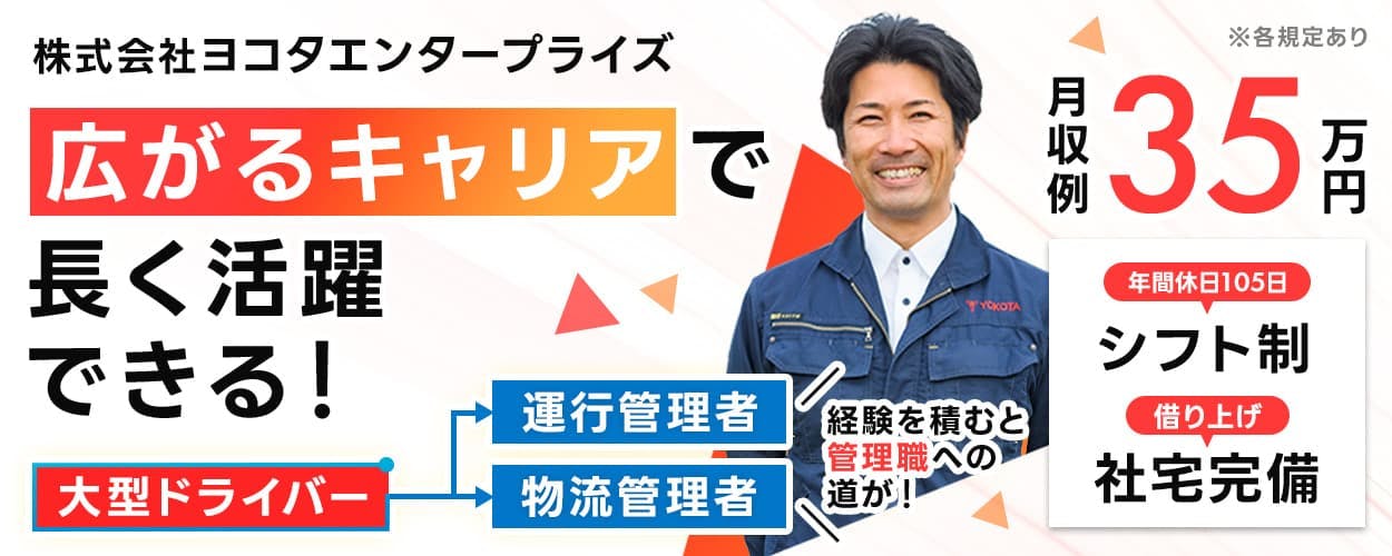 株式会社ヨコタエンタープライズ　広がるキャリアで長く活躍できる！　大型ドライバー　運行管理者　物流管理者　経験を積むと管理職への道が！　月収例　35万円　年間休日105日　シフト制　借り上げ　社社宅完備　※各規定あり