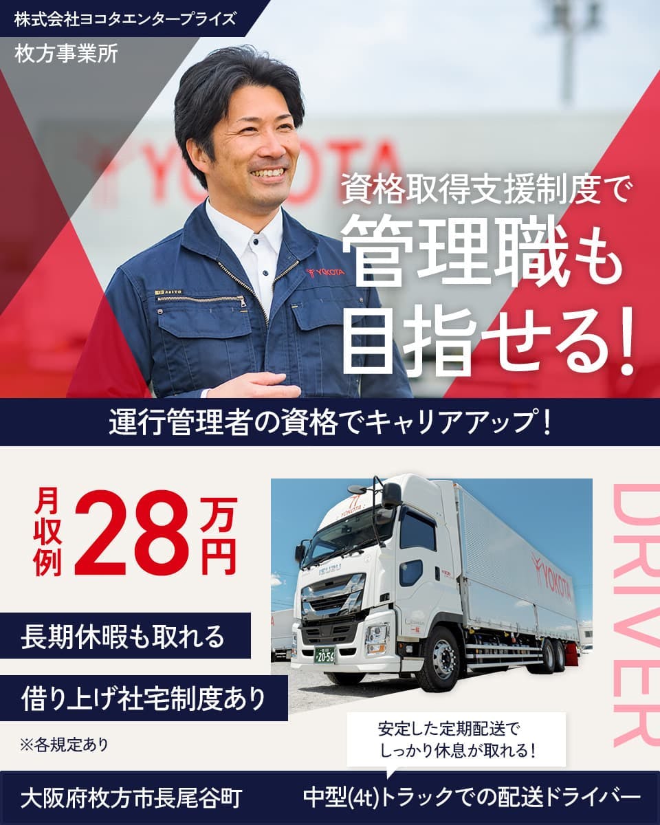 株式会社ヨコタエンタープライズ　牧方事業所　資格取得支援制度で　管理職も目指せる！　運行管理者の資格でキャリアアップ！　※各規定あり　月収例28万円　借り上げ社宅制度あり　長期休暇も取れる　大阪府牧方市長尾谷町　安定した定期配送でしっかり休息がとれる！　中型（4ｔ）トラックでの配送ドライバー　　