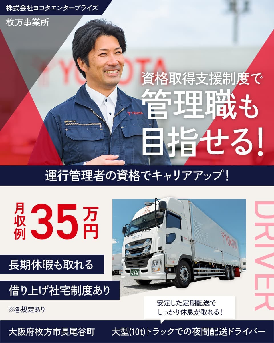 株式会社ヨコタエンタープライズ　牧方事業所　資格取得支援制度で　管理職も目指せる！　運行管理者の資格でキャリアアップ！　※各規定あり　月収例35万円　借り上げ社宅制度あり　長期休暇も取れる　大阪府牧方市長尾谷町　安定した定期配送でしっかり休息がとれる！　大型（10ｔ）トラックでの夜間配送ドライバー　　
