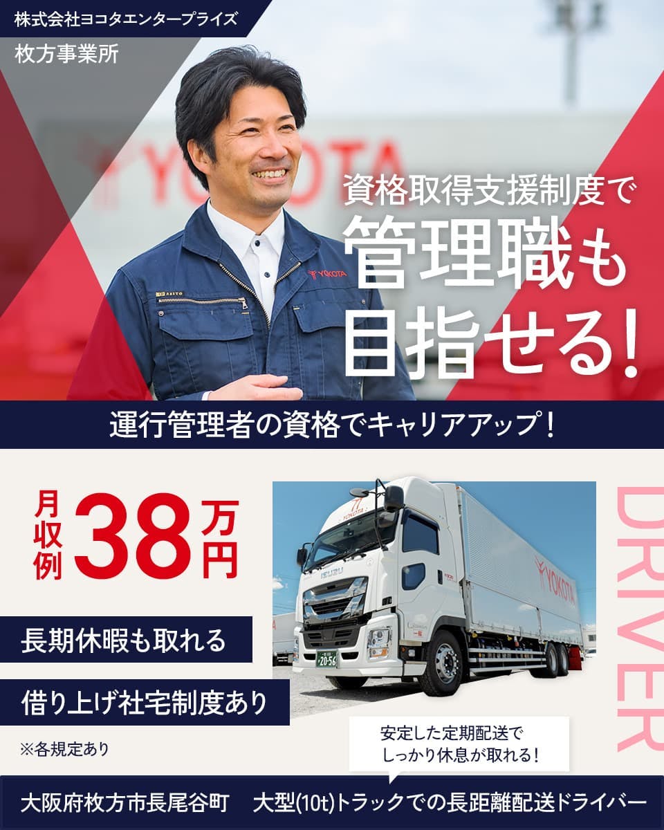 株式会社ヨコタエンタープライズ　牧方事業所　資格取得支援制度で　管理職も目指せる！　運行管理者の資格でキャリアアップ！　※各規定あり　月収例38万円　借り上げ社宅制度あり　長期休暇も取れる　大阪府牧方市長尾谷町　安定した定期配送でしっかり休息がとれる！　大型（10ｔ）トラックでの長距離配送ドライバー　　
