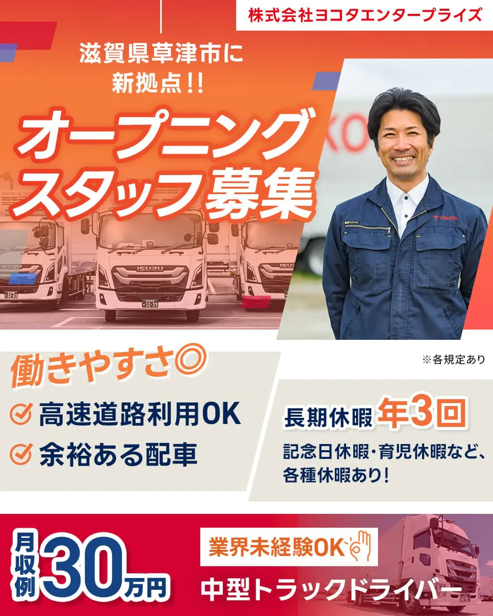 株式会社ヨコタエンタープライズ　滋賀県草津市に新拠点！！　オープニングスタッフ募集　働きやすさ二重丸　高速道路利用OK　余裕ある配車　長期休暇年3回　記念日休暇・育児休暇など、各種休暇あり！　月収例30万円　業界未経験OK　中型トラックドライバー　※各規定あり