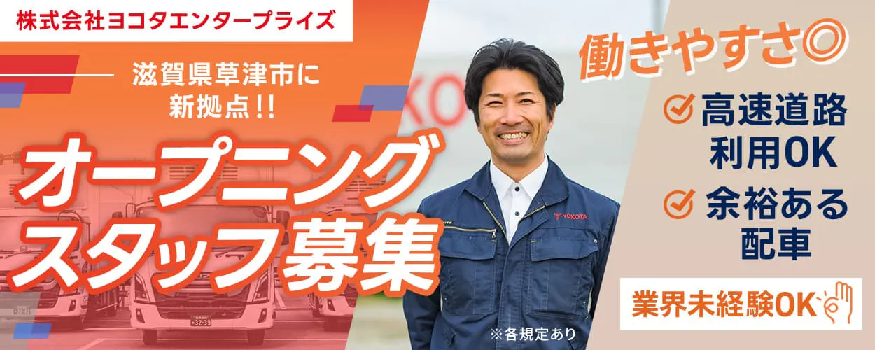 株式会社ヨコタエンタープライズ　滋賀県草津市に新拠点！！　オープニングスタッフ募集　働きやすさ◎　高速道路利用OK　余裕ある配車　長期休暇年3回　記念日休暇・育児休暇など、各種休暇あり！　月収例30万円　業界未経験OK　中型トラックドライバー　※各規定あり