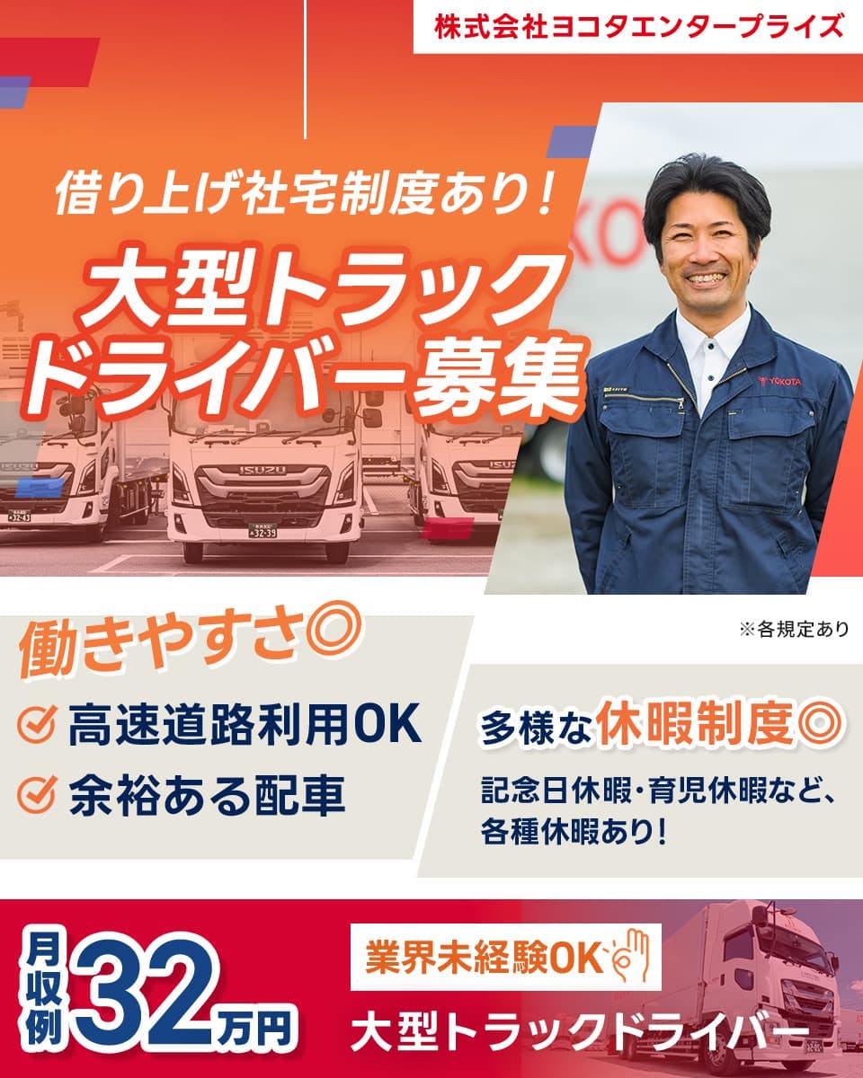 株式会社ヨコタエンタープライズ　借り上げ社宅制度あり！大型トラックドライバー募集　働きやすさ◎　高速道路利用OK　余裕ある配車　多様な休暇制度◎　記念日休暇・育児休暇など、各種休暇あり！　月収例32万円　業界未経験OK　大型トラックドライバー　※各規定あり