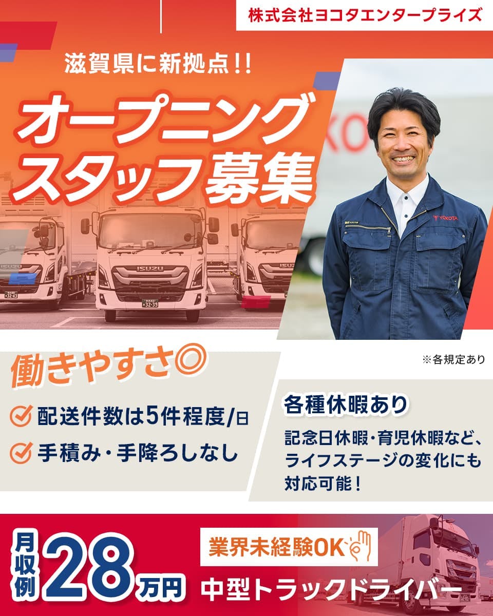 株式会社ヨコタエンタープライズ 滋賀県に新拠点!! オープニング スタッフ 募集 働きやすさ◎ ☑配送件数は5件程度/日 ☑手積み・手降ろしなし ※各規定あり 各種休暇あり 記念日休暇・育児休暇など、ライフステージの変化にも対応可能！ 月収例 28万円 業界未経験OK 中型トラックドライバー