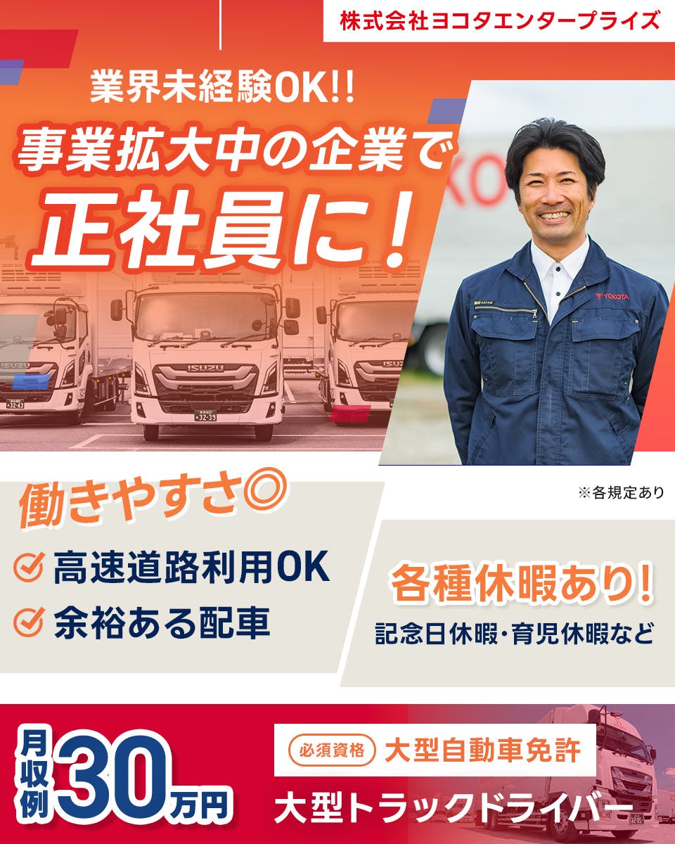 株式会社ヨコタエンタープライズ 業界未経験OK！！　事業拡大中の企業で正社員に！　働きやすさ◎　高速道路使用OK 　余裕ある配車　各種休暇あり　記念日休暇・育児休暇　月収例30万円　必須資格　大型自動車免許　大型トラックドライバー　※各規定あり